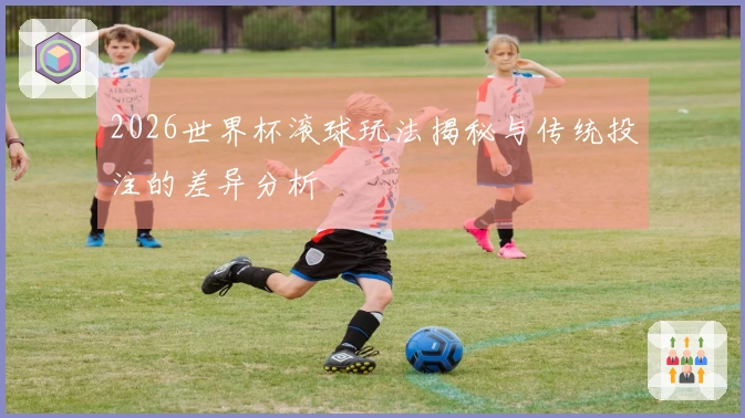 2026世界杯滚球玩法揭秘与传统投注的差异分析