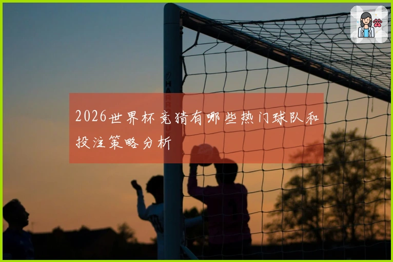 2026世界杯竞猜有哪些热门球队和投注策略分析